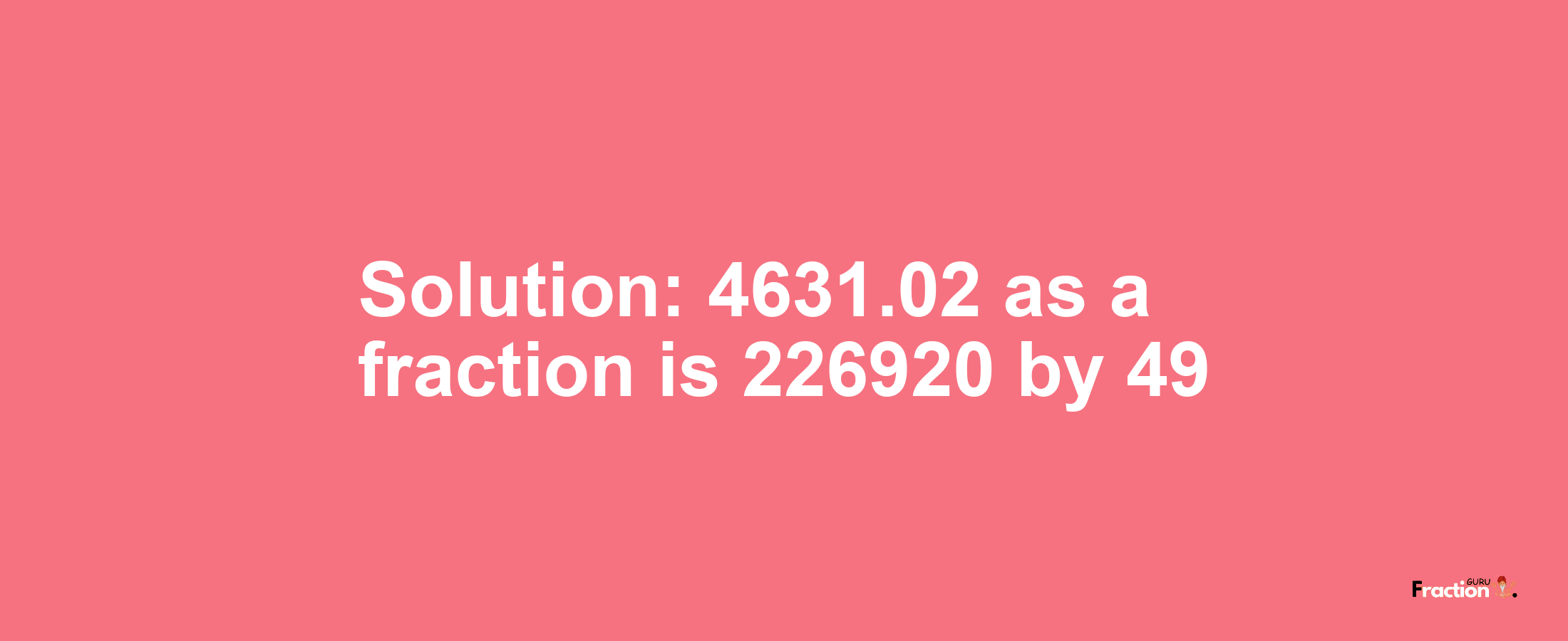 Solution:4631.02 as a fraction is 226920/49